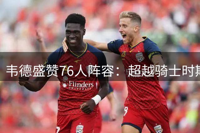 韦德盛赞76人阵容：超越骑士时期的强大球队